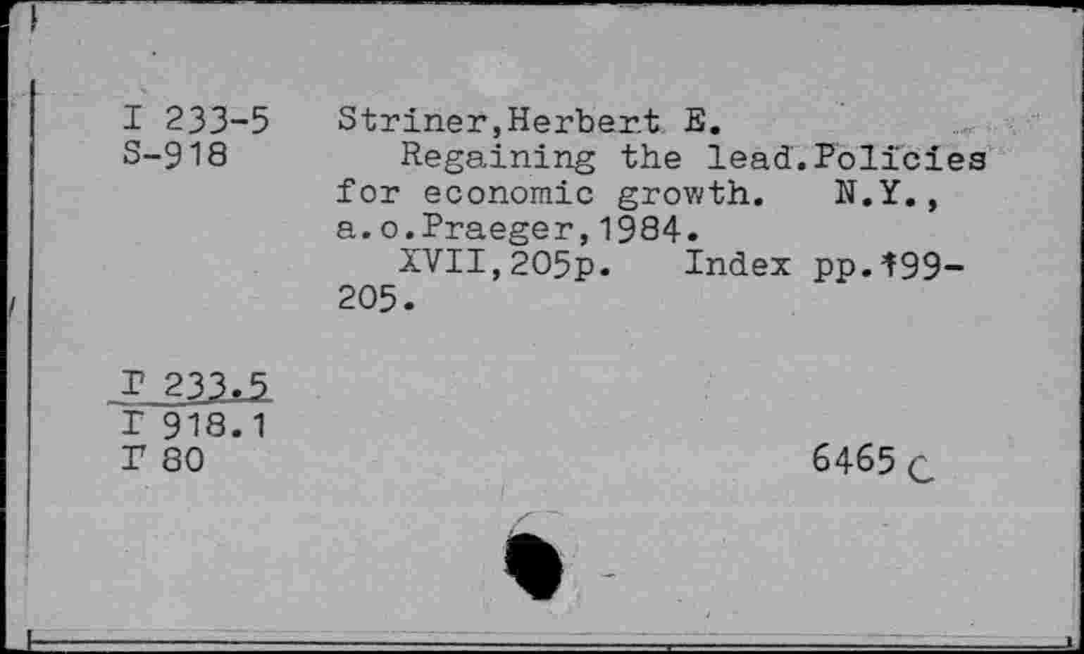 ﻿I 233-5 3-918	Striner,Herbert E. Regaining the lead.Policies for economic growth. N.Y., a.o.Praeger,1984. XVII,2O5p. Index pp.^99-205.
I 918.1 T 80	6465 c